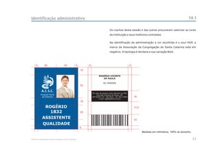 Identificação administrativo                                                                                                                                      14.1

                                                                                          Os crachas desta sessão e das outras procuraram valorizar as cores
                                                                                          da instituição e seus melhores contrastes.


                                                                                          Na identificação da administração a cor escolhida é o azul HGP, a
                                                                                          marca da Associação da Congregação de Santa Catarina está em
                                                                                          negativo. A tipologia é Verdana e sua variação Bold.




     5          25                       25             5        5                                                 5
                                                            10

                                                                             ROGÉRIO VICENTE
                                                                                DE PAULA

                                                                                  RG 9999999
                                                            32

            A.C.S.C.
                                                                     Em caso de extravio, favor devolver ao HGP.
           Hospital Geral                                                 Rua João Francisco de Moura, 251
            de Pedreira                                              CEP 04455-170 - São Paulo - Tel: 5613-5900        15
                                                                            e-mail: hgp@pedreira.org.br
                                                            10

              ROGÉRIO                                                                                                  17,5
                1832                                        20

             ASSISTENTE                                                                                                15
             QUALIDADE
                                                            5
                                                                                                                              Medidas em milímetros, 100% do tamanho.

Manual de Identidade Visual do Hospital Geral de Pedreira                                                                                                               33
 