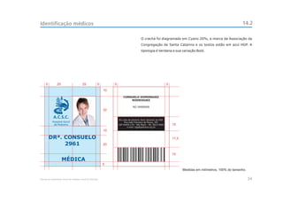 Identificação médicos                                                                                                                                             14.2

                                                                                          O crachá foi diagramado em Cyano 20%, a marca da Associação da
                                                                                          Congregação de Santa Catarina e os textos estão em azul HGP. A
                                                                                          tipologia é Verdana e sua variação Bold.




     5          25                       25             5        5                                                 5
                                                            10

                                                                         CONSUELO DOMINGUEZ
                                                                             RODRIGUEZ

                                                                                  RG 9999999
                                                            32

            A.C.S.C.
                                                                     Em caso de extravio, favor devolver ao HGP.
           Hospital Geral                                                 Rua João Francisco de Moura, 251
            de Pedreira                                              CEP 04455-170 - São Paulo - Tel: 5613-5900        15
                                                                            e-mail: hgp@pedreira.org.br
                                                            10

         DRª. CONSUELO                                                                                                 17,5
              2961                                          20

                                                                                                                       15
                     MÉDICA
                                                            5
                                                                                                                              Medidas em milímetros, 100% do tamanho.

Manual de Identidade Visual do Hospital Geral de Pedreira                                                                                                               34
 