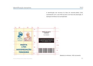 Identificação terceiros                                                                                                                                           14.3

                                                                                          A identificação dos terceiros foi feita em amarelo-pálido (Y20)
                                                                                          contrastando com o azul HGP do texto e da marca da associação. A
                                                                                          tipologia é Verdana e sua variação Bold.




     5          25                       25             5        5                                                 5
                                                            10

                                                                              MARTA DA SILVA
                                                                                CAMARGO

                                                                                  RG 9999999
                                                            32

            A.C.S.C.
                                                                     Em caso de extravio, favor devolver ao HGP.
           Hospital Geral                                                 Rua João Francisco de Moura, 251
            de Pedreira                                              CEP 04455-170 - São Paulo - Tel: 5613-5900        15
                                                                            e-mail: hgp@pedreira.org.br
                                                            10

                     MARTA                                                                                             17,5
                      1794                                  20

         HIGIENIZAÇÃO                                                                                                  15
                TERCEIRO
                                                            5
                                                                                                                              Medidas em milímetros, 100% do tamanho.

Manual de Identidade Visual do Hospital Geral de Pedreira                                                                                                               35
 