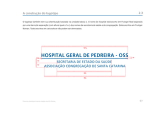 A construção do logotipo                                                                                                    2.3

O logotipo também tem sua distribuição baseada na unidade básica x. O nome do hospital está escrito em Frutiger Bold separado
por uma barra de separação (com altura igual a ½ x) dos nomes da secretaria de saúde e da congregação. Estes escritos em Frutiger
Roman. Todos escritos em caixa alta e não podem ser abreviados.




                                                                  101x




                       1/2x                                                                                           2x

                         5x

                         5x




                                                                  64x


                                                                  95x




Manual de Identidade Visual do Hospital Geral de Pedreira                                                                     07
 