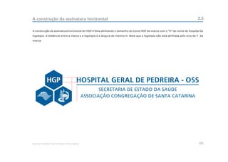 A construção da assinatura horizontal                                                                                         2.5

A construção da assinatura horizontal do HGP é feita alinhando o tamanho do ícone HGP da marca com o “H” do nome do hospital da
logotipia. A distância entre a marca e a logotipia é a largura do mesmo H. Note que a logotipia não está alinhada pelo eixo de Y da
marca.




                                                     HOSPITAL GERAL DE PEDREIRA - OSS
                                                                   SECRETARIA DE ESTADO DA SAÚDE
                                                            ASSOCIAÇÃO CONGREGAÇÃO DE SANTA CATARINA




Manual de Identidade Visual do Hospital Geral de Pedreira                                                                       09
 