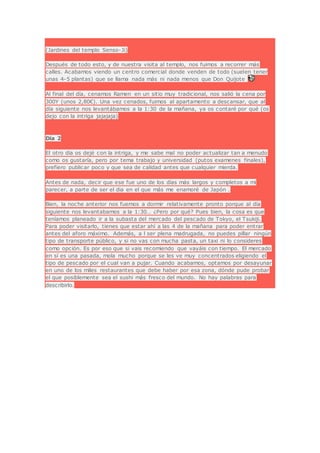 (Jardines del templo Senso-Ji)
Después de todo esto, y de nuestra visita al templo, nos fuimos a recorrer más
calles. Acabamos viendo un centro comercial donde venden de todo (suelen tener
unas 4-5 plantas) que se llama nada más ni nada menos que Don Quijote
Al final del día, cenamos Ramen en un sitio muy tradicional, nos salió la cena por
300Y (unos 2,80€). Una vez cenados, fuimos al apartamento a descansar, que al
día siguiente nos levantábamos a la 1:30 de la mañana, ya os contaré por qué (os
dejo con la intriga jajajaja)
Día 2
El otro día os dejé con la intriga, y me sabe mal no poder actualizar tan a menudo
como os gustaría, pero por tema trabajo y universidad (putos examenes finales),
prefiero publicar poco y que sea de calidad antes que cualquier mierda.
Antes de nada, decir que ese fue uno de los días más largos y completos a mi
parecer, a parte de ser el dia en el que más me enamoré de Japón .
Bien, la noche anterior nos fuemos a dormir relativamente pronto porque al día
siguiente nos levantabamos a la 1:30… ¿Pero por qué? Pues bien, la cosa es que
teníamos planeado ir a la subasta del mercado del pescado de Tokyo, el Tsukiji.
Para poder visitarlo, tienes que estar ahí a las 4 de la mañana para poder entrar
antes del aforo máximo. Además, a l ser plena madrugada, no puedes pillar ningún
tipo de transporte público, y si no vas con mucha pasta, un taxi ni lo consideres
como opción. Es por eso que si vais recomiendo que vayáis con tiempo. El mercado
en sí es una pasada, mola mucho porque se les ve muy concentrados eligiendo el
tipo de pescado por el cual van a pujar. Cuando acabamos, optamos por desayunar
en uno de los miles restaurantes que debe haber por esa zona, dónde pude probar
el que posiblemente sea el sushi más fresco del mundo. No hay palabras para
describirlo.
 