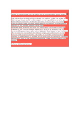 Templo de los niños fallecidos, se pueden ver las ofrendas de los padres al lado
Una vez nuestras barrigas estuvieron llenas, nos pusimos rumbo a el templo de
Hachimangu, el cual resultó ser bonito, pero no me impactó tanto como los que ya
había visto anteriormente. Realmente estuvimos poco rato ahí, y nos pusimos
rumbo a nuestra última excursión del día: Kenchō-ji y Hansobo, que ami parecer,
han sido los dos mejores templos que he visto.
Nada más llegar al templo Kenchō-ji, nos encontramos con un instituto del cual
empiezan a salir todo de alumnos, ya que eran las 3:30 de la tarde si mal no
recuerdo. (Se parece mucho a los animes jajajaja). Bien, la cosa es que muchos de
ellos al acabar las classes iban al recinto del templo, ya que tenía unos buenos
terrenos donde se practicaban las actividades de los clubes existentes en ese
instituto. El primer templo ya me moló mucho porque era muy tranquilo y no había
mucha gente, pero es que el segundo (Hansobo,el templo protector) ya fue una
pasada.
Trifuerza del templo Kenchō-ji
 