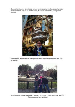 Cuando terminamos la visita del campo comimos en un restaurante y fuimos a
la catedral de la Virgen de la Almudena, donde se casaron los príncipes de
Asturias.




Y anocheció , nos fuimos al hotel porque al día siguiente planeamos ir al Zoo
de Madrid:




Y así finalizó nuestro gran viaje a Madrid,¡ QUE FUE LO MEJOR QUE PASÓ!.
                          Espero que os haya gustado.
 