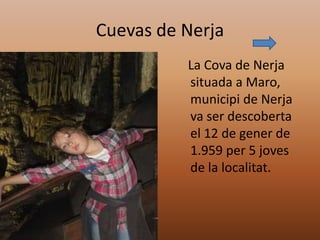 Cuevas de Nerja
          La Cova de Nerja
          situada a Maro,
          municipi de Nerja
          va ser descoberta
          el 12 de gener de
          1.959 per 5 joves
          de la localitat.
 