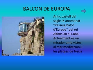 BALCON DE EUROPA
          Antic castell del
          segle IX anomenat
          "Passeig Balcó
          d'Europa" pel rei
          Alfons XII a 1.884.
          Actualment és un
          mirador amb vistes
          al mar mediterrani i
          les platges de Nerja
 