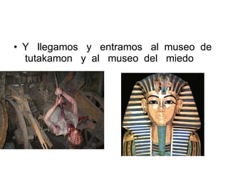 Y  llegamos  y  entramos  al  museo  de  tutakamon  y  al  museo  del  miedo 