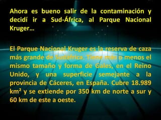 Ahora es bueno salir de la contaminación y
decidí ir a Sud-África, al Parque Nacional
Kruger…

El Parque Nacional Kruger es la reserva de caza
más grande de Sudáfrica. Tiene más o menos el
mismo tamaño y forma de Gales, en el Reino
Unido, y una superficie semejante a la
provincia de Cáceres, en España. Cubre 18.989
km² y se extiende por 350 km de norte a sur y
60 km de este a oeste.
 