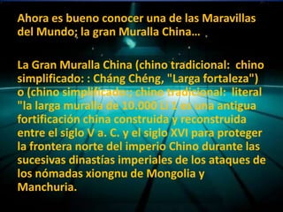 Ahora es bueno conocer una de las Maravillas
del Mundo; la gran Muralla China…

La Gran Muralla China (chino tradicional: chino
simplificado: : Cháng Chéng, "Larga fortaleza")
o (chino simplificado:; chino tradicional: literal
"la larga muralla de 10.000 Li 1 es una antigua
fortificación china construida y reconstruida
entre el siglo V a. C. y el siglo XVI para proteger
la frontera norte del imperio Chino durante las
sucesivas dinastías imperiales de los ataques de
los nómadas xiongnu de Mongolia y
Manchuria.
 