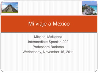 Mi viaje a México

      Michael McKanna
  Intermediate Spanish 202
     Professora Barbosa
Wednesday, November 16, 2011
 