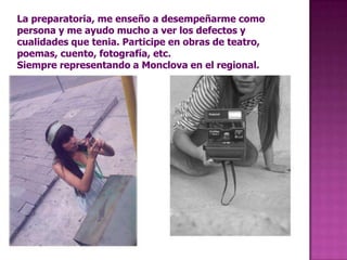 La preparatoria, me enseño a desempeñarme como persona y me ayudo mucho a ver los defectos y cualidades que tenia. Participe en obras de teatro, poemas, cuento, fotografía, etc.Siempre representando a Monclova en el regional.