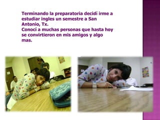 Terminando la preparatoria decidí irme a estudiar ingles un semestre a San Antonio, Tx.Conocí a muchas personas que hasta hoy se convirtieron en mis amigos y algo mas.