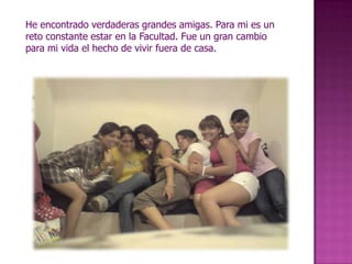 He encontrado verdaderas grandes amigas. Para mi es un reto constante estar en la Facultad. Fue un gran cambio para mi vida el hecho de vivir fuera de casa.