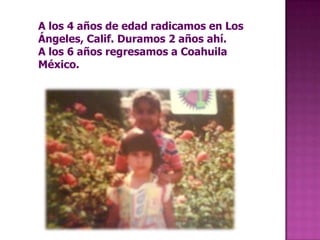 A los 4 años de edad radicamos en Los Ángeles, Calif. Duramos 2 años ahí.A los 6 años regresamos a Coahuila México. 