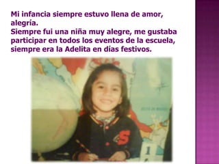 Mi infancia siempre estuvo llena de amor, alegría.Siempre fui una niña muy alegre, me gustaba participar en todos los eventos de la escuela, siempre era la Adelita en días festivos. 