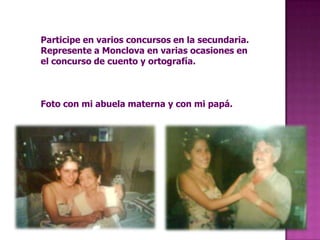 Participe en varios concursos en la secundaria. Represente a Monclova en varias ocasiones en el concurso de cuento y ortografía.Foto con mi abuela materna y con mi papá.