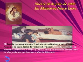 Mi  familia esta compuesta por 5 miembros cantándome a mí: mi mama Agustina, mi papa Armando y mis dos hermanos  Armando y Ernesto , mi hermano Armando es el mayor y tiene 25 años y mi hermano Ernesto tiene 21 años, cada uno nos llevamos 4 años de diferencia. Nací el 28 de julio de 1992 En Monterrey Nuevo León. 