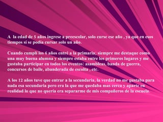 A  la edad de 5 años ingrese a preescolar, solo curse ese año , ya que en esos tiempos sí se podía cursar solo un año. Cuando cumplí los 6 años entré a la primaria; siempre me destaque como una muy buena alumna y siempre estaba entre los primeros lugares y me gustaba participar en todos los eventos: asambleas, banda de guerra, concursos de baile, abanderada de escolta , etc. A los 12 años tuve que entrar a la secundaria, la verdad no me gustaba para nada esa secundaria pero era la que me quedaba mas cerca y aparte en realidad lo que no quería era separarme de mis compañeros de la escuela. 