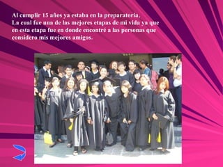 Al cumplir 15 años ya estaba en la preparatoria,  La cual fue una de las mejores etapas de mi vida ya que en esta etapa fue en donde encontré a las personas que considero mis mejores amigos. 