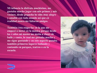 Mi infancia la disfrute muchísimo, me gustaba mucho jugar con mis primos y mis vecinos, desde pequeña he sido muy alegre y amable con todo mundo así que en realidad nunca me faltaron amigos. También ésta etapa fue en la que me empecé a meter en la música porque desde los 4 años mi mama me metía a clases de baile y canto, lo cual me gustaba mucho y me sigue gustando y en este aspecto ganaba también primeros lugares bailando y cantando en parques, teatros o en la escuela. 