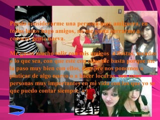 Puedo considerarme una persona muy amiguera, en todos lados hago amigos, no me gusta cerrarme a conocer gente nueva. Me gusta mucho salir con mis amigos  a fiestas, tocadas o lo que sea, con que esté con ellos me basta porque me la paso muy bien con ellos, siempre nos ponemos a platicar de algo nuevo o a hacer locuras, son unas personas muy importantes en mi vida con las que yo se que puedo contar siempre. =) 