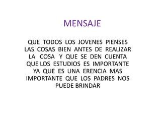 MENSAJEQUE  TODOS  LOS  JOVENES  PIENSES  LAS  COSAS  BIEN  ANTES  DE  REALIZAR  LA   COSA   Y  QUE  SE  DEN  CUENTA  QUE LOS  ESTUDIOS  ES  IMPORTANTE  YA  QUE  ES  UNA  ERENCIA  MAS  IMPORTANTE  QUE  LOS  PADRES  NOS  PUEDE BRINDAR