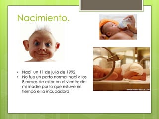 Nacimiento.
• Nací un 11 de julio de 1992
• No fue un parto normal nací a los
8 meses de estar en el vientre de
mi madre por lo que estuve en
tiempo el la incubadora
 