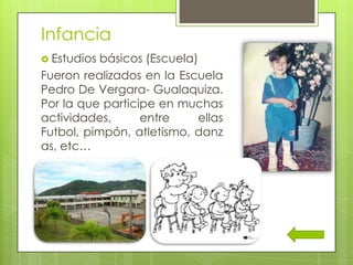 Infancia
 Estudios básicos (Escuela)
Fueron realizados en la Escuela
Pedro De Vergara- Gualaquiza.
Por la que participe en muchas
actividades, entre ellas
Futbol, pimpón, atletismo, danz
as, etc…
 