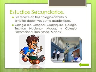 Estudios Secundarios.
 Los realice en tres colegios debido a
ámbitos deportivos como académicos.
 Colegio Rio Cenepa- Gualaquiza, Colegio
Técnico Nacional- Macas, y Colegio
Fiscomisional Don Bosco- Macas.
 