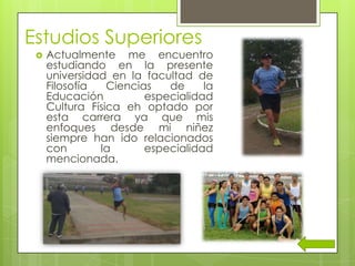 Estudios Superiores
 Actualmente me encuentro
estudiando en la presente
universidad en la facultad de
Filosofía Ciencias de la
Educación especialidad
Cultura Física eh optado por
esta carrera ya que mis
enfoques desde mi niñez
siempre han ido relacionados
con la especialidad
mencionada.
 
