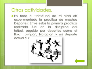 Otras actividades.
 En todo el transcurso de mi vida eh
experimentado la practica de muchos
Deportes: Entre estos la primera practica
realizada fue en la disciplina del
futbol, seguido por deportes como el
Box, pimpón, Natación y mi deporte
actual el atletismo.
 
