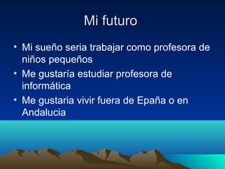 Mi futuroMi futuro
• Mi sueño seria trabajar como profesora de
niños pequeños
• Me gustaría estudiar profesora de
informática
• Me gustaria vivir fuera de Epaña o en
Andalucia
 