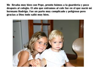Me llevaba muy bien con Pepe, pronto fuimos a la guardería y poco
después al colegio. El año que entramos al cole fue en el que nació mi
hermano Rodrigo. Fue un parto muy complicado y peligroso pero
gracias a Dios todo salió muy bien.

 