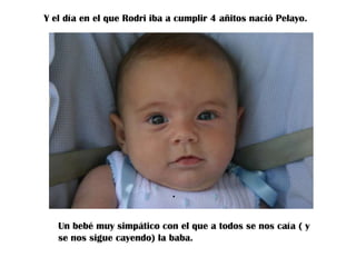 Y el día en el que Rodri iba a cumplir 4 añitos nació Pelayo.

.
Un bebé muy simpático con el que a todos se nos caía ( y
se nos sigue cayendo) la baba.

 