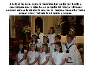 Y llegó el día de mi primera comunión. Fue un día muy bonito y
especial para mí. La misa fue en la capilla del colegio y después
comimos encasa de mi abuela paterna, lo recuerdo con mucho cariño
porque estuve rodeada de mi familia y amigos.

 
