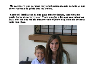 Me considero una persona muy afortunada además de feliz ya que
estoy rodeada de gente que me quiere.
Como mi familia con la que paso mucho tiempo, con ellos me
gusta hacer deporte y viajar. Y mis amigas a las que veo todos los
días, con las que me río mucho y me lo paso muy bien me encanta
salir con ellas.

 