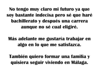 No tengo muy claro mi futuro ya que
soy bastante indecisa pero sé que haré
bachillerato y después una carrera
aunque no sé cual eligiré.
Más adelante me gustaría trabajar en
algo en lo que me satisfazca.
También quiero formar una familia y
quisiera seguir viviendo en Málaga.

 
