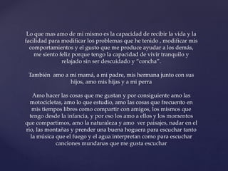 Lo que mas amo de mi mismo es la capacidad de recibir la vida y la
facilidad para modificar los problemas que he tenido , modificar mis
comportamientos y el gusto que me produce ayudar a los demás,
me siento feliz porque tengo la capacidad de vivir tranquilo y
relajado sin ser descuidado y “concha”.
También amo a mi mamá, a mi padre, mis hermana junto con sus
hijos, amo mis hijas y a mi perra
Amo hacer las cosas que me gustan y por consiguiente amo las
motocicletas, amo lo que estudio, amo las cosas que frecuento en
mis tiempos libres como compartir con amigos, los mismos que
tengo desde la infancia, y por eso los amo a ellos y los momentos
que compartimos, amo la naturaleza y amo ver paisajes, nadar en el
rio, las montañas y prender una buena hoguera para escuchar tanto
la música que el fuego y el agua interpretan como para escuchar
canciones mundanas que me gusta escuchar
 
