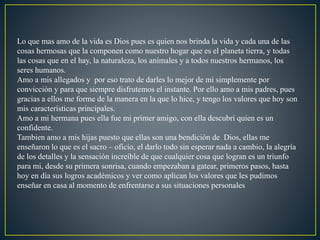 Lo que mas amo de la vida es Dios pues es quien nos brinda la vida y cada una de las
cosas hermosas que la componen como nuestro hogar que es el planeta tierra, y todas
las cosas que en el hay, la naturaleza, los animales y a todos nuestros hermanos, los
seres humanos.
Amo a mis allegados y por eso trato de darles lo mejor de mi simplemente por
convicción y para que siempre disfrutemos el instante. Por ello amo a mis padres, pues
gracias a ellos me forme de la manera en la que lo hice, y tengo los valores que hoy son
mis características principales.
Amo a mi hermana pues ella fue mi primer amigo, con ella descubrí quien es un
confidente.
Tambien amo a mis hijas puesto que ellas son una bendición de Dios, ellas me
enseñaron lo que es el sacro – oficio, el darlo todo sin esperar nada a cambio, la alegría
de los detalles y la sensación increíble de que cualquier cosa que logran es un triunfo
para mi, desde su primera sonrisa, cuando empezaban a gatear, primeros pasos, hasta
hoy en día sus logros académicos y ver como aplican los valores que les pudimos
enseñar en casa al momento de enfrentarse a sus situaciones personales
 