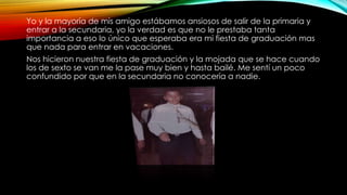 Yo y la mayoría de mis amigo estábamos ansiosos de salir de la primaria y
entrar a la secundaria, yo la verdad es que no le prestaba tanta
importancia a eso lo único que esperaba era mi fiesta de graduación mas
que nada para entrar en vacaciones.
Nos hicieron nuestra fiesta de graduación y la mojada que se hace cuando
los de sexto se van me la pase muy bien y hasta bailé. Me sentí un poco
confundido por que en la secundaria no conocería a nadie.
 