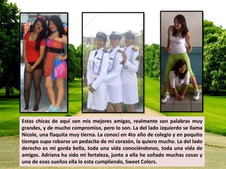 Estas chicas de aquí son mis mejores amigas, realmente son palabras muy 
grandes, y de mucho compromiso, pero lo son. La del lado izquierdo se llama 
Nicole, una flaquita muy tierna. La conocí en 4to año de colegio y en poquito 
tiempo supo robarse un pedacito de mi corazón, la quiero mucho. La del lado 
derecho es mi gorda bella, toda una vida conociéndonos, toda una vida de 
amigas. Adriana ha sido mi fortaleza, junto a ella he soñado muchas cosas y 
uno de esos sueños ella lo esta cumpliendo, Sweet Colors. 
 
