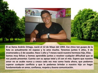 Él se llama Andrés Ortega, nació el 12 de Mayo del 1993. Ese chico tan guapo de la 
foto es actualmente mi esposo y lo amo mucho. Tenemos juntos 5 años, 3 de 
enamorados y 2 de casados. Hace 1 año y 7 meses nació nuestro hermoso hijo, Elías. 
Somos muy felices y hemos aprendido juntos a resolver cualquier dificultad que se 
nos pueda presentar. Cuento con su apoyo total y él con el mío. Espero que nuestro 
amor no se acabe nunca y crezca cada vez mas como hasta ahora, que podamos 
superar cualquier conflicto y que le podamos brindar a nuestro hijo un hogar 
fundamentado en amor, confianza, respeto y buena comunicación. 
 