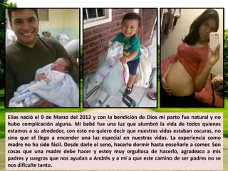 Elías nació el 9 de Marzo del 2013 y con la bendición de Dios mi parto fue natural y no 
hubo complicación alguna. Mi bebé fue una luz que alumbró la vida de todos quienes 
estamos a su alrededor, con esto no quiero decir que nuestras vidas estaban oscuras, no 
sino que el llego a encender una luz especial en nuestras vidas. La experiencia como 
madre no ha sido fácil. Desde darle el seno, hacerlo dormir hasta enseñarle a comer. Son 
cosas que una madre debe hacer y estoy muy orgullosa de hacerlo, agradezco a mis 
padres y suegros que nos ayudan a Andrés y a mi a que este camino de ser padres no se 
nos dificulte tanto. 
 