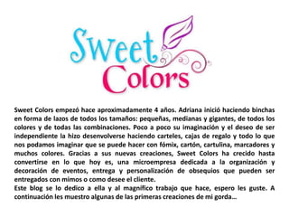 Sweet Colors empezó hace aproximadamente 4 años. Adriana inició haciendo binchas 
en forma de lazos de todos los tamaños: pequeñas, medianas y gigantes, de todos los 
colores y de todas las combinaciones. Poco a poco su imaginación y el deseo de ser 
independiente la hizo desenvolverse haciendo carteles, cajas de regalo y todo lo que 
nos podamos imaginar que se puede hacer con fómix, cartón, cartulina, marcadores y 
muchos colores. Gracias a sus nuevas creaciones, Sweet Colors ha crecido hasta 
convertirse en lo que hoy es, una microempresa dedicada a la organización y 
decoración de eventos, entrega y personalización de obsequios que pueden ser 
entregados con mimos o como desee el cliente. 
Este blog se lo dedico a ella y al magnífico trabajo que hace, espero les guste. A 
continuación les muestro algunas de las primeras creaciones de mi gorda… 
