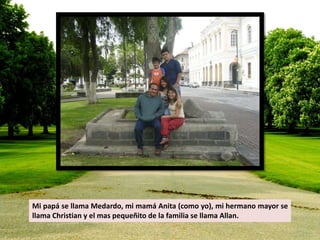 Mi papá se llama Medardo, mi mamá Anita (como yo), mi hermano mayor se 
llama Christian y el mas pequeñito de la familia se llama Allan. 
 