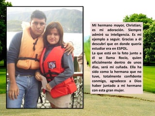 Mi hermano mayor, Christian; 
es mi adoración. Siempre 
admiré su inteligencia. Es mi 
ejemplo a seguir. Gracias a él 
descubrí que en donde quería 
estudiar era en ESPOL. 
La que está en la foto junto a 
él se llama Rocío, quien 
oficialmente dentro de unos 
días, será mi cuñada. Ella ha 
sido como la hermana que no 
tuve, totalmente confidente 
conmigo, agradezco a Dios 
haber juntado a mi hermano 
con esta gran mujer. 
 