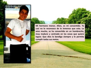 Mi hermano menor, Allan, es mi consentido. Ya 
casi no lo reconozco de lo inmenso que esta. Lo 
amo mucho, se ha convertido en un hombrecito, 
muy maduro y centrado en las cosas que quiere 
lograr. Que dios lo bendiga siempre y le permita 
cumplir todas sus metas. 
 