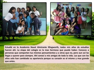 Estudié en la Academia Naval Almirante Illingworth, todos mis años de estudios 
fueron ahí. La etapa del colegio es la mas hermosa que puede haber. Conoces a 
personas que comparten tus mismos pensamientos y a otras que no, pero aun así las 
llegas a querer para siempre. Ahí conocí a mis amigas de toda la vida. Las que con los 
años solo han cambiado su apariencia porque su corazón es el mismo y mas grande 
que antes. 
 