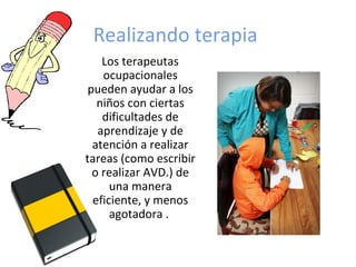 Realizando terapia
Los terapeutas
ocupacionales
pueden ayudar a los
niños con ciertas
dificultades de
aprendizaje y de
atención a realizar
tareas (como escribir
o realizar AVD.) de
una manera
eficiente, y menos
agotadora .
 
