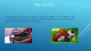 MIS GUSTOS
Principalmente me gusta el deporte, compartir tiempo con mi familia, jugar
videojuegos, me gusta mucho aprender sobre computadores y todo eso porque es
algo que desde pequeño me a interesado.
 